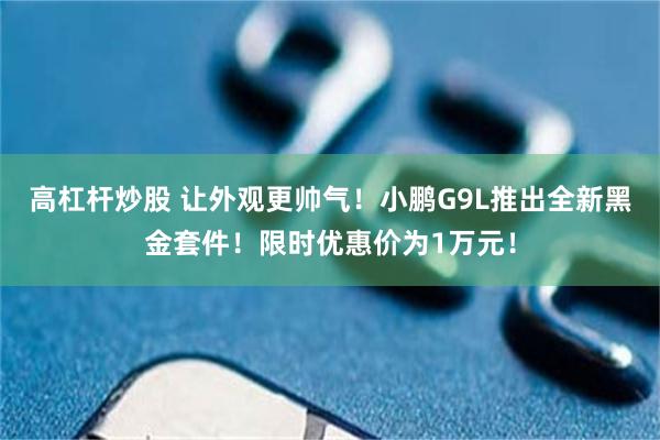 高杠杆炒股 让外观更帅气！小鹏G9L推出全新黑金套件！限时优惠价为1万元！