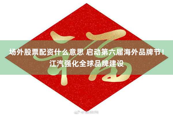 场外股票配资什么意思 启动第六届海外品牌节！江汽强化全球品牌建设