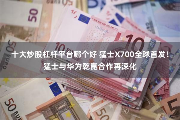 十大炒股杠杆平台哪个好 猛士X700全球首发！猛士与华为乾崑合作再深化