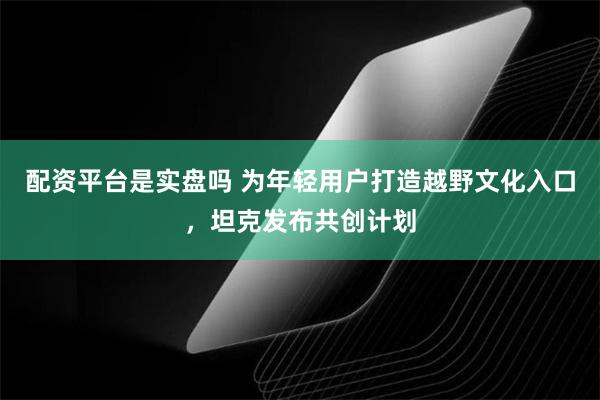 配资平台是实盘吗 为年轻用户打造越野文化入口，坦克发布共创计划