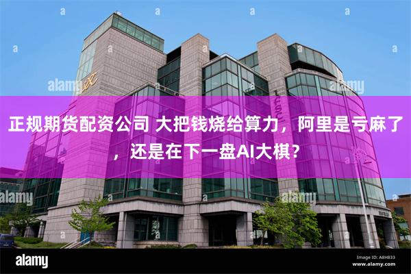 正规期货配资公司 大把钱烧给算力，阿里是亏麻了，还是在下一盘AI大棋？