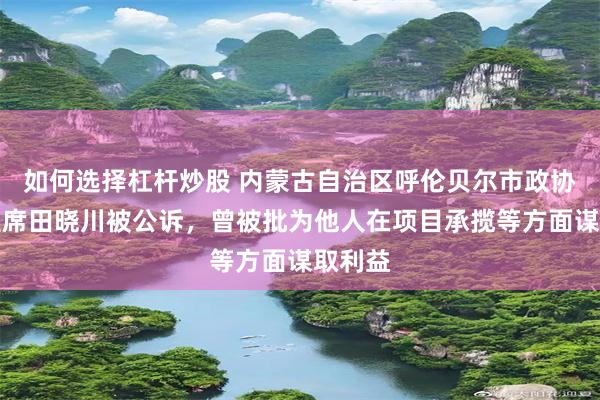 如何选择杠杆炒股 内蒙古自治区呼伦贝尔市政协原副主席田晓川被公诉，曾被批为他人在项目承揽等方面谋取利益