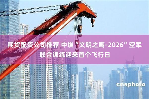 期货配资公司推荐 中埃“文明之鹰-2026”空军联合训练迎来首个飞行日