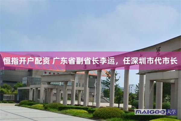 恒指开户配资 广东省副省长李运，任深圳市代市长