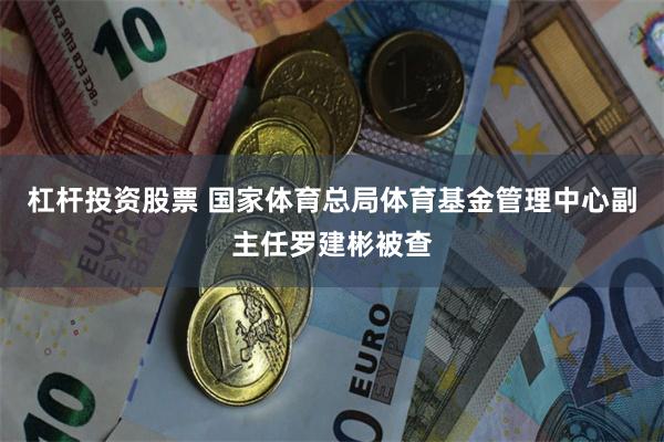 杠杆投资股票 国家体育总局体育基金管理中心副主任罗建彬被查
