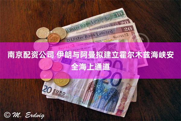 南京配资公司 伊朗与阿曼拟建立霍尔木兹海峡安全海上通道
