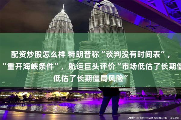 配资炒股怎么样 特朗普称“谈判没有时间表”，伊朗开出“重开海峡条件”，航运巨头评价“市场低估了长期僵局风险”