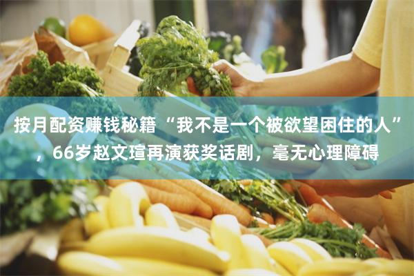 按月配资赚钱秘籍 “我不是一个被欲望困住的人”，66岁赵文瑄再演获奖话剧，毫无心理障碍