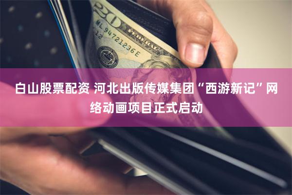 白山股票配资 河北出版传媒集团“西游新记”网络动画项目正式启动