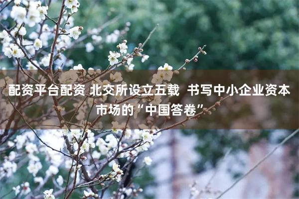 配资平台配资 北交所设立五载  书写中小企业资本市场的“中国答卷”
