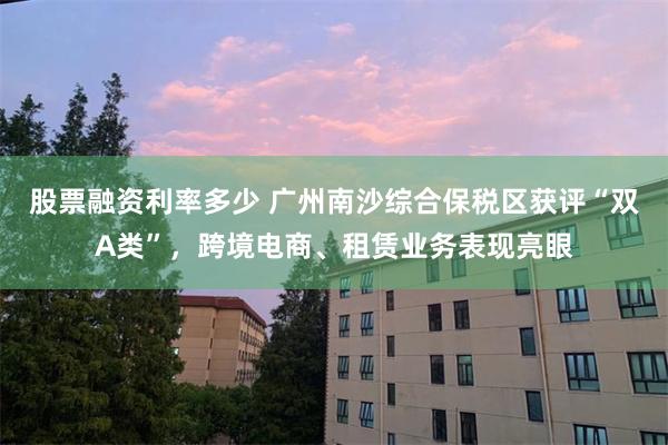 股票融资利率多少 广州南沙综合保税区获评“双A类”，跨境电商、租赁业务表现亮眼