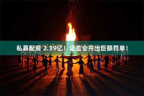 私募配资 2.39亿！证监会开出巨额罚单！