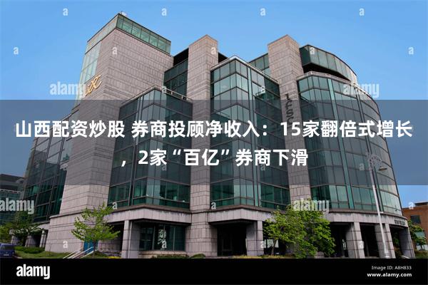 山西配资炒股 券商投顾净收入：15家翻倍式增长，2家“百亿”券商下滑