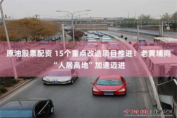 原油股票配资 15个重点改造项目推进！老黄埔向“人居高地”加速迈进