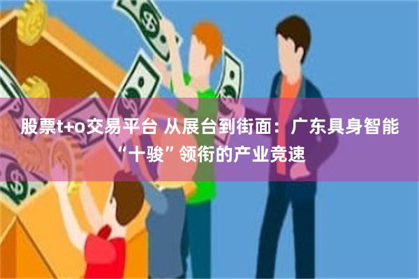 股票t+o交易平台 从展台到街面：广东具身智能“十骏”领衔的产业竞速