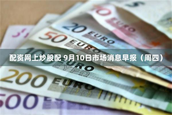 配资网上炒股配 9月10日市场消息早报（周四）