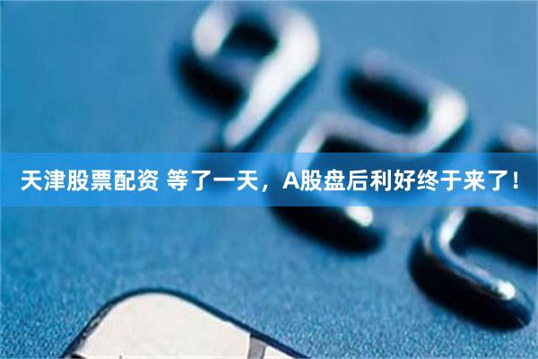 天津股票配资 等了一天，A股盘后利好终于来了！