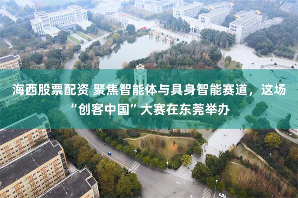 海西股票配资 聚焦智能体与具身智能赛道，这场“创客中国”大赛在东莞举办