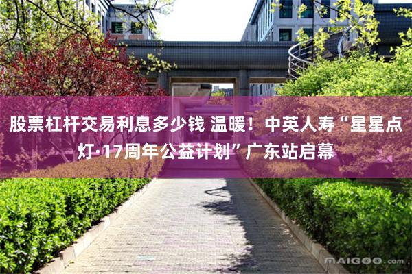 股票杠杆交易利息多少钱 温暖！中英人寿“星星点灯·17周年公益计划”广东站启幕
