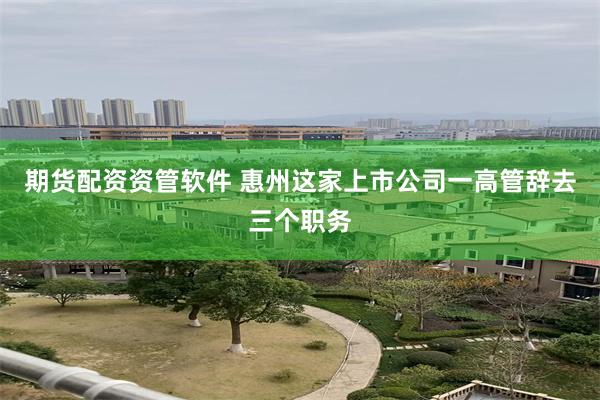 期货配资资管软件 惠州这家上市公司一高管辞去三个职务