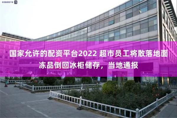 国家允许的配资平台2022 超市员工将散落地面冻品倒回冰柜储存，当地通报