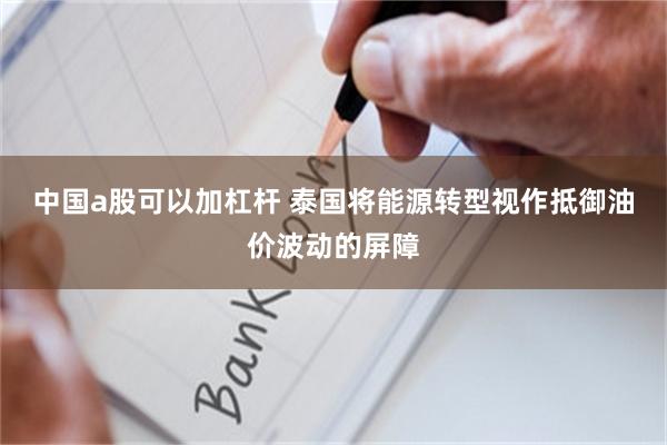 中国a股可以加杠杆 泰国将能源转型视作抵御油价波动的屏障