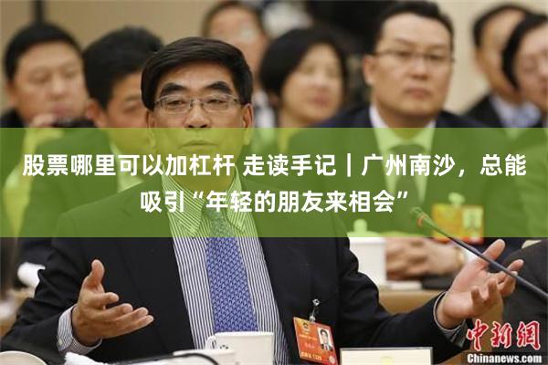 股票哪里可以加杠杆 走读手记｜广州南沙，总能吸引“年轻的朋友来相会”