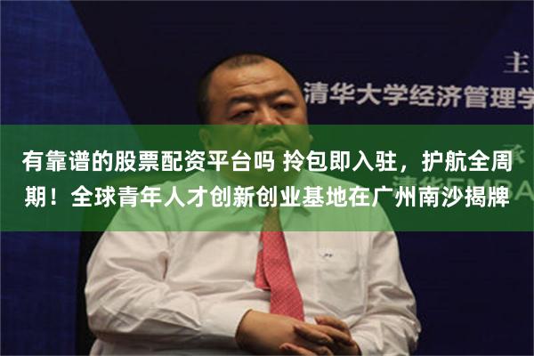 有靠谱的股票配资平台吗 拎包即入驻，护航全周期！全球青年人才创新创业基地在广州南沙揭牌