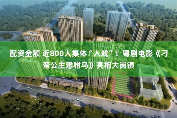 配资金额 近800人集体“入戏”！粤剧电影《刁蛮公主戆驸马》亮相大岗镇
