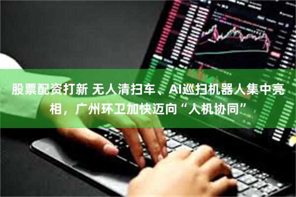 股票配资打新 无人清扫车、AI巡扫机器人集中亮相,广州环卫加快迈向“人机协同”