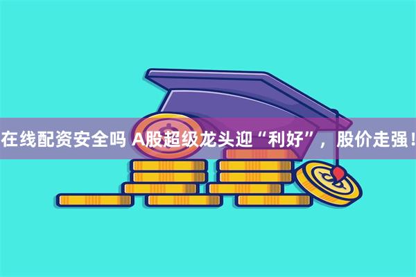 在线配资安全吗 A股超级龙头迎“利好”，股价走强！