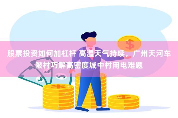 股票投资如何加杠杆 高温天气持续，广州天河车陂村巧解高密度城中村用电难题