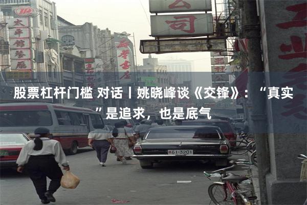 股票杠杆门槛 对话丨姚晓峰谈《交锋》：“真实”是追求，也是底气