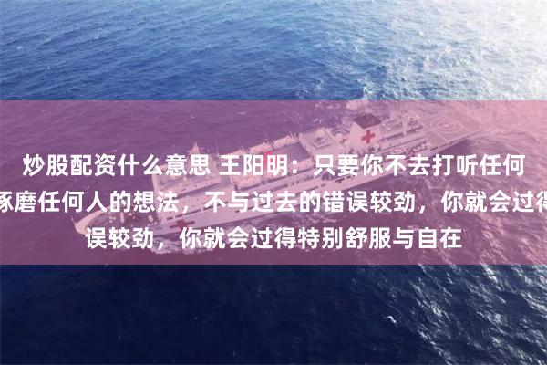 炒股配资什么意思 王阳明：只要你不去打听任何人的动态，不去琢磨任何人的想法，不与过去的错误较劲，你就会过得特别舒服与自在