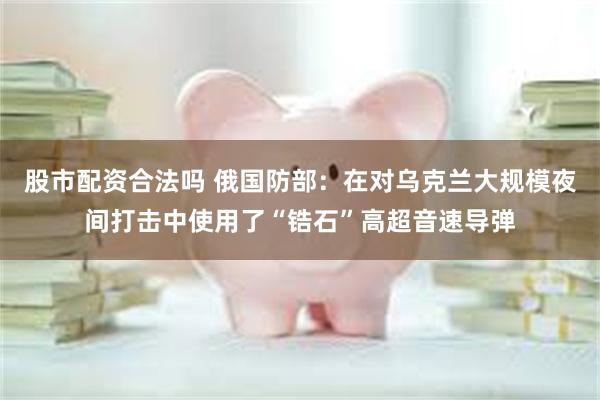 股市配资合法吗 俄国防部:在对乌克兰大规模夜间打击中使用了“锆石”高超音速导弹