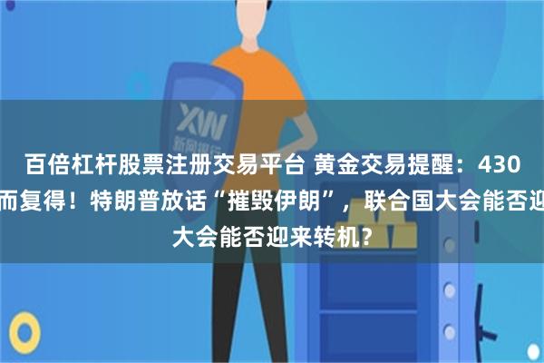 百倍杠杆股票注册交易平台 黄金交易提醒：4300大关失而复得！特朗普放话“摧毁伊朗”，联合国大会能否迎来转机？