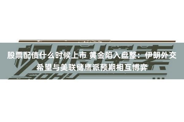 股票配债什么时候上市 黄金陷入盘整：伊朗外交希望与美联储鹰派预期相互博弈