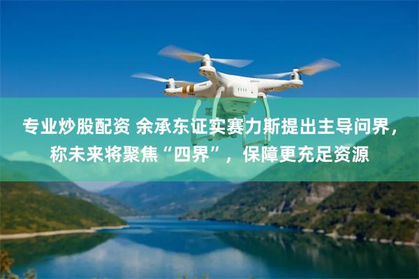 专业炒股配资 余承东证实赛力斯提出主导问界，称未来将聚焦“四界”，保障更充足资源