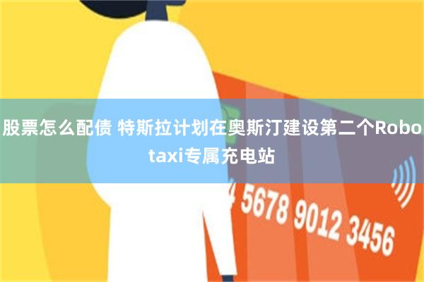 股票怎么配债 特斯拉计划在奥斯汀建设第二个Robotaxi专属充电站