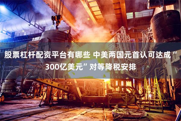 股票杠杆配资平台有哪些 中美两国元首认可达成“300亿美元”对等降税安排