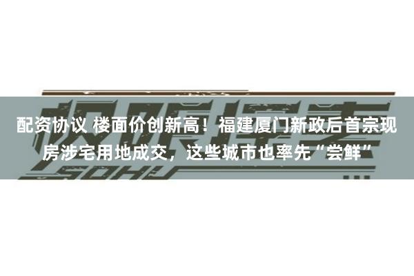 配资协议 楼面价创新高！福建厦门新政后首宗现房涉宅用地成交，这些城市也率先“尝鲜”