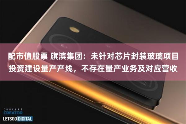 配市值股票 旗滨集团：未针对芯片封装玻璃项目投资建设量产产线，不存在量产业务及对应营收