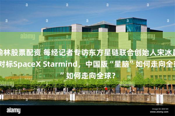 榆林股票配资 每经记者专访东方星链联合创始人宋冰晨：对标SpaceX Starmind，中国版“星脑”如何走向全球？