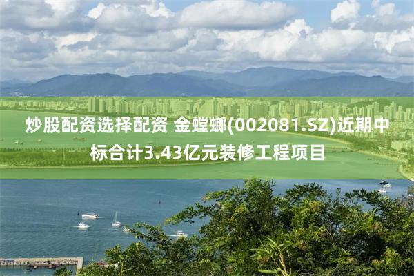 炒股配资选择配资 金螳螂(002081.SZ)近期中标合计3.43亿元装修工程项目