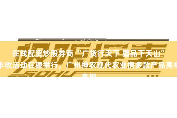在线配资炒股券商 “广货行天下 疆品下天山”丰收活动在穗举行，广州神农现代农业携多款产品亮相