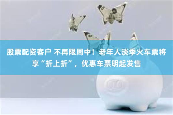股票配资客户 不再限周中!老年人淡季火车票将享“折上折”,优惠车票明起发售