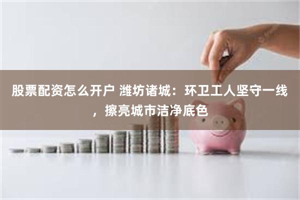 股票配资怎么开户 潍坊诸城：环卫工人坚守一线，擦亮城市洁净底色