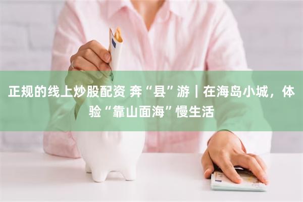 正规的线上炒股配资 奔“县”游｜在海岛小城，体验“靠山面海”慢生活