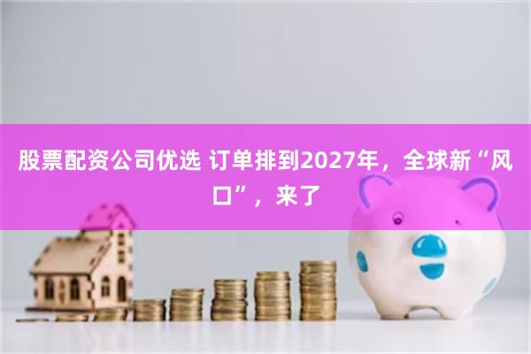 股票配资公司优选 订单排到2027年，全球新“风口”，来了