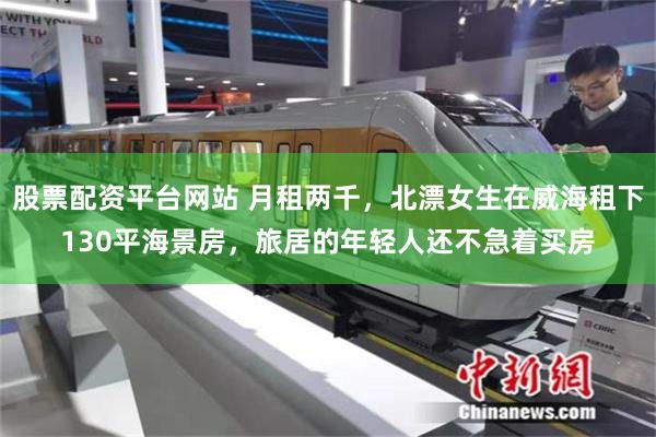 股票配资平台网站 月租两千，北漂女生在威海租下130平海景房，旅居的年轻人还不急着买房
